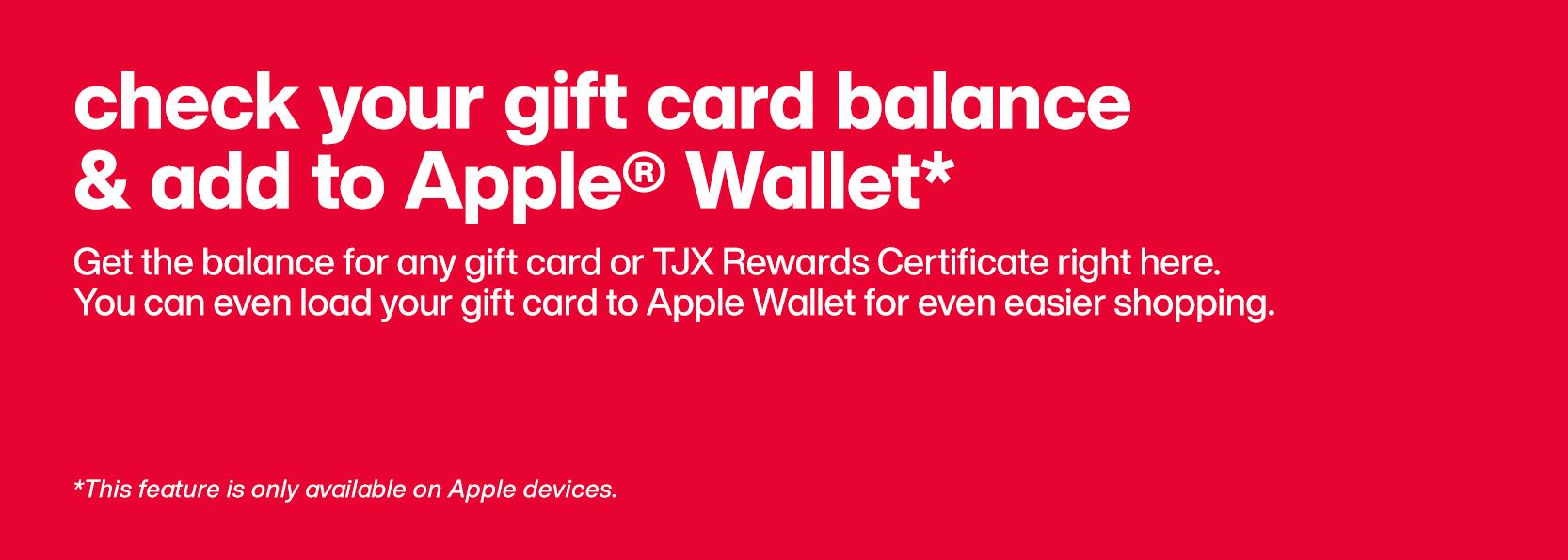 Check your gift card balance and add to Apple Wallet.* Get the balance for any gift card or TJX Rewards Certificate right here. You can even load your gift card to Apple Wallet for even easier shopping. *This feature is only available on Apple devices.