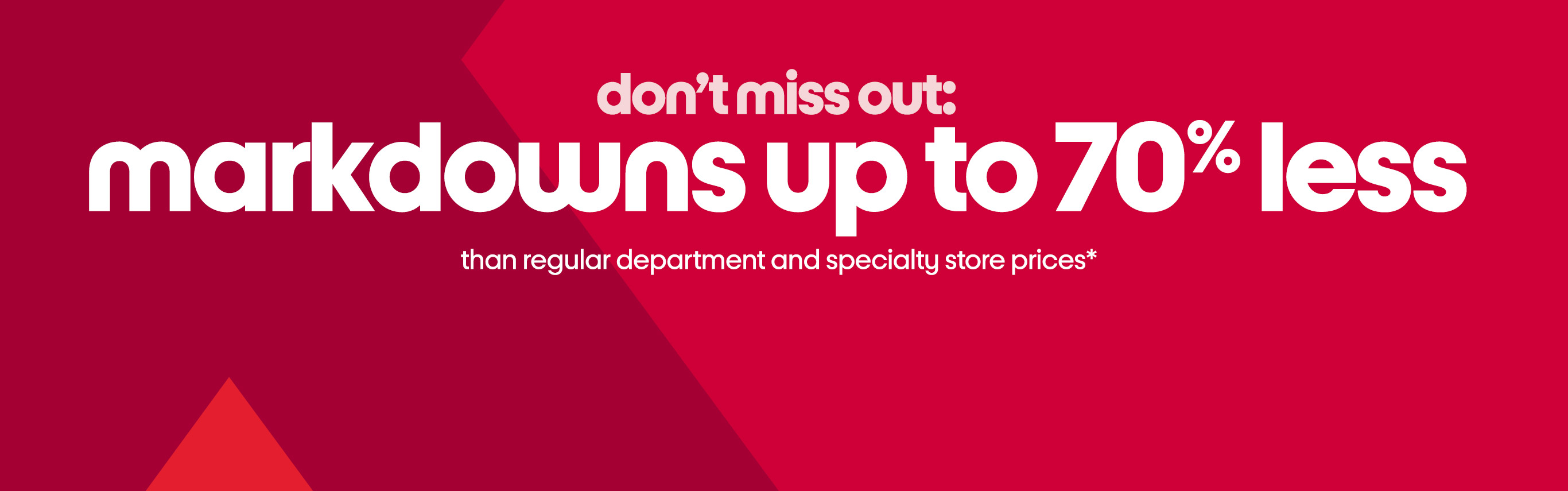 don’t miss out:
markdowns up to 70% less than regular department and specialty store prices*