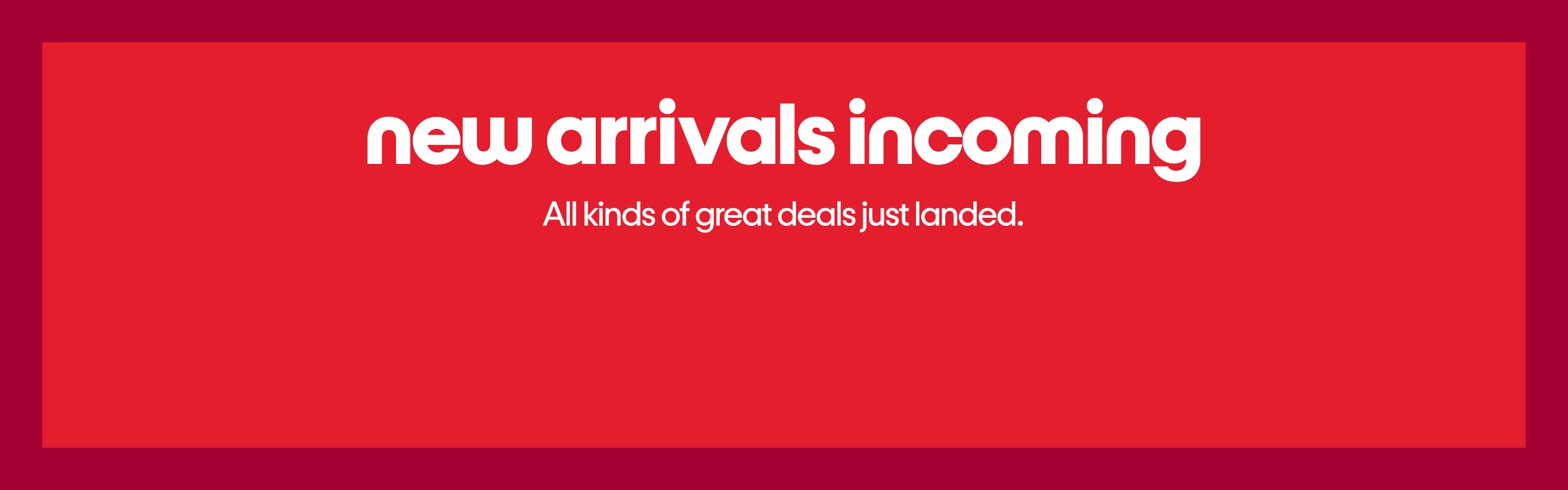 New arrivals incoming, All kinds of great deals just landed.