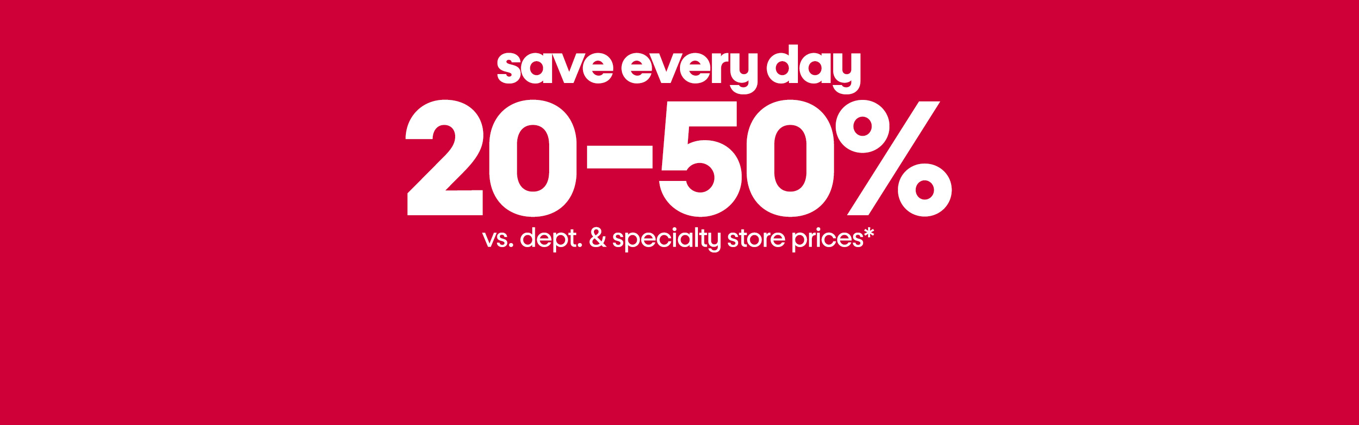 save every day
20-50% vs. dept and specialty store prices*