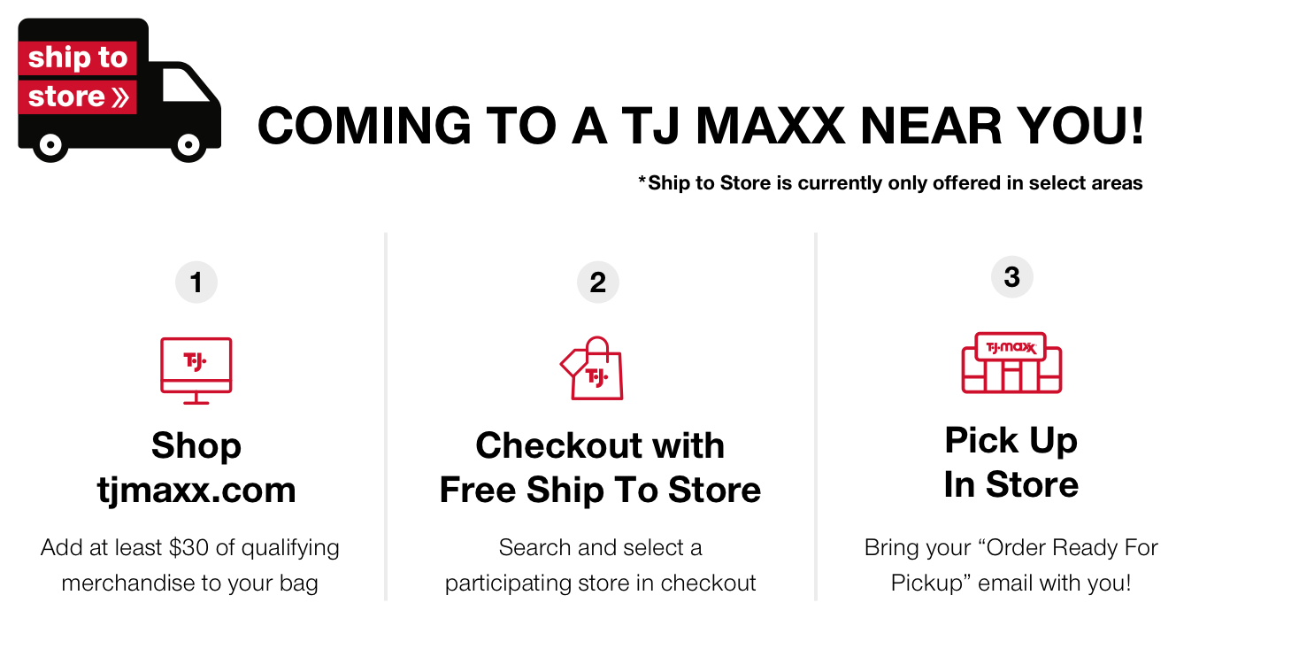 ship to store coming to a T.J.MAXX near you! *testing in select Philadelphia and Chicago stores 1. shop tjmaxx.com - add at least $30 of qualifying merchandise to your bag 2. checkout with free ship to store - search and select a participating store in checkout 3. pick up in store bring your 'order ready for pickup' email with you!