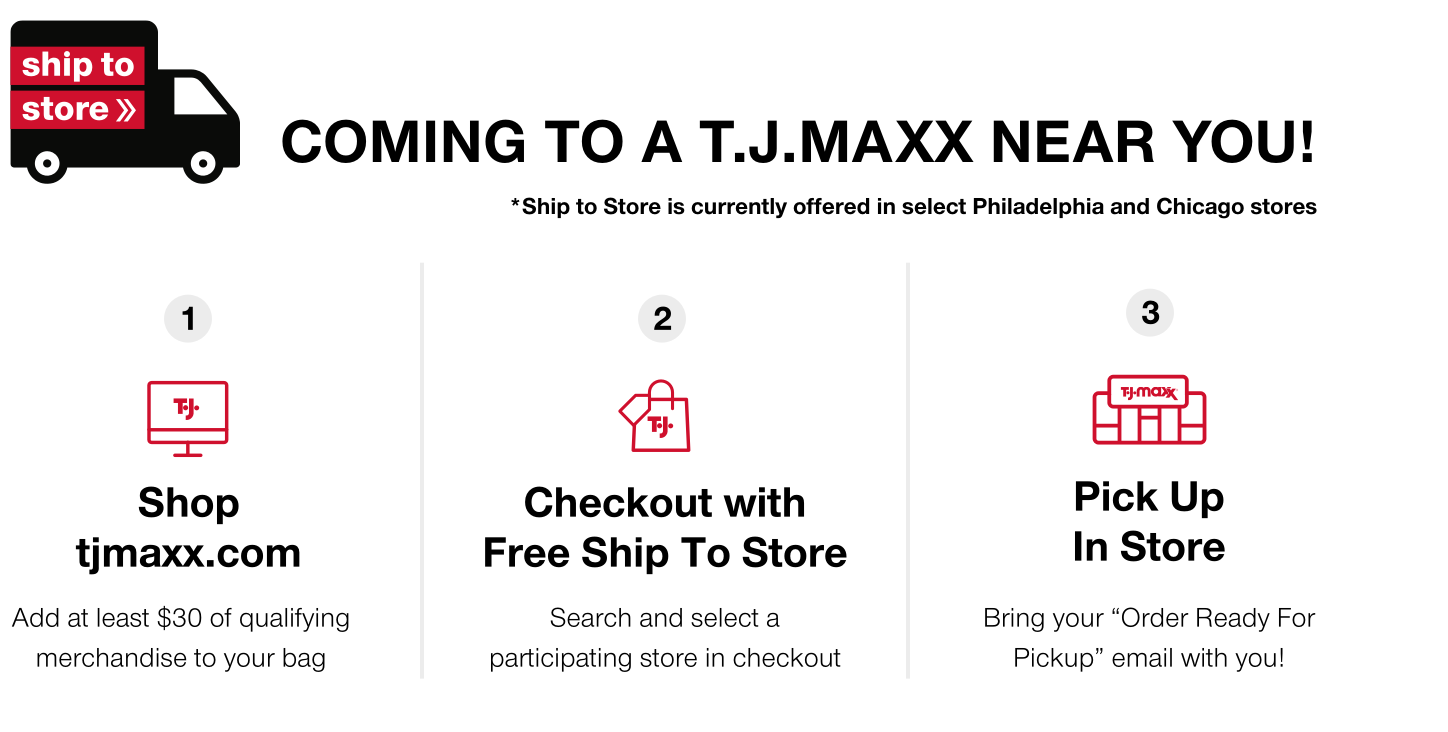 ship to store coming to a T.J.MAXX near you! *testing in select Philadelphia and Chicago stores 1. shop tjmaxx.com - add at least $30 of qualifying merchandise to your bag 2. checkout with free ship to store - search and select a participating store in checkout 3. pick up in store bring your 'order ready for pickup' email with you!
